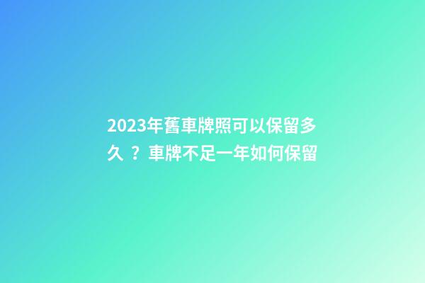 2023年舊車牌照可以保留多久？車牌不足一年如何保留